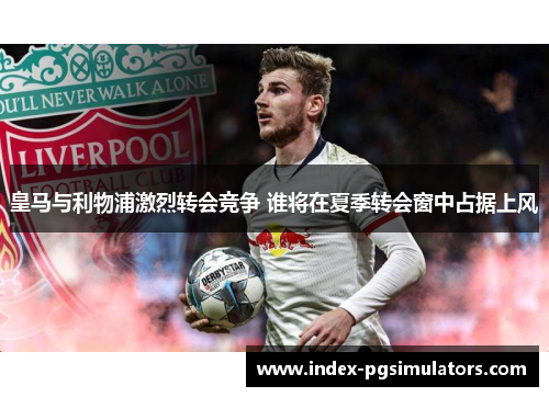 皇马与利物浦激烈转会竞争 谁将在夏季转会窗中占据上风