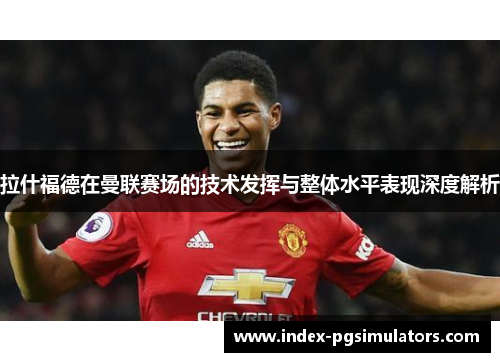 拉什福德在曼联赛场的技术发挥与整体水平表现深度解析