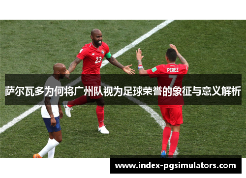 萨尔瓦多为何将广州队视为足球荣誉的象征与意义解析 萨尔瓦多为何将广州队视为足球荣誉的象征与意义解析