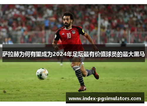 萨拉赫为何有望成为2024年足坛最有价值球员的最大黑马 萨拉赫为何有望成为2024年足坛最有价值球员的最大黑马