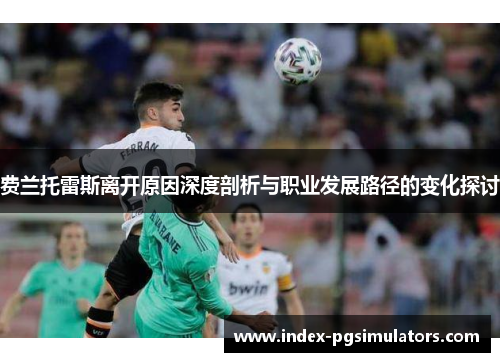 费兰托雷斯离开原因深度剖析与职业发展路径的变化探讨 费兰托雷斯离开原因深度剖析与职业发展路径的变化探讨
