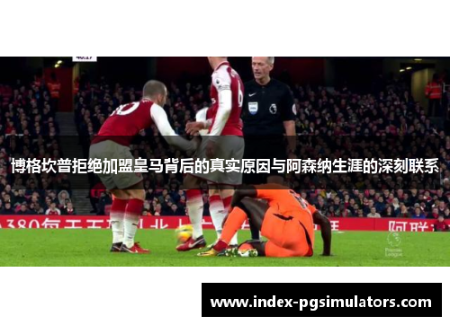 博格坎普拒绝加盟皇马背后的真实原因与阿森纳生涯的深刻联系