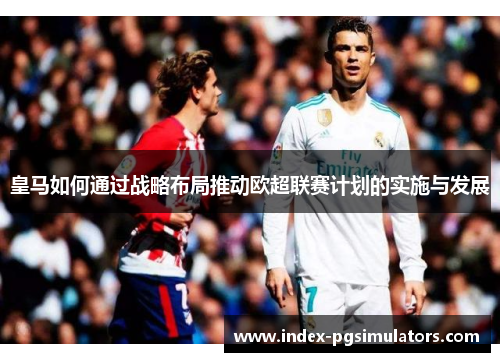 皇马如何通过战略布局推动欧超联赛计划的实施与发展 皇马如何通过战略布局推动欧超联赛计划的实施与发展