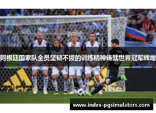 阿根廷国家队全员坚韧不拔的训练精神铸就世界冠军辉煌 阿根廷国家队全员坚韧不拔的训练精神铸就世界冠军辉煌