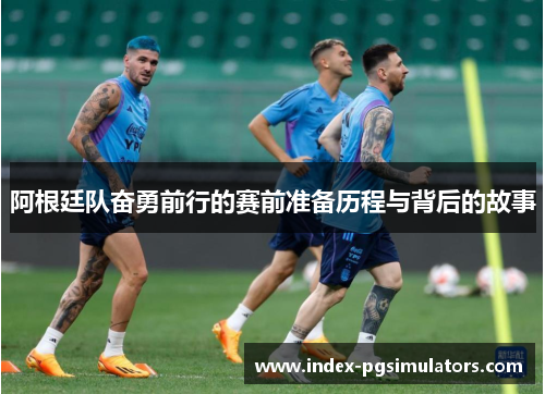 阿根廷队奋勇前行的赛前准备历程与背后的故事