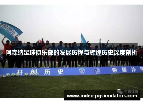 阿森纳足球俱乐部的发展历程与辉煌历史深度剖析
