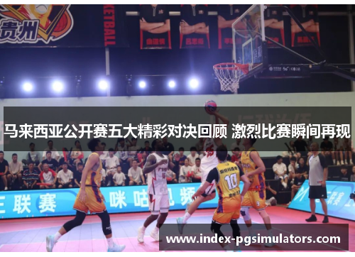 马来西亚公开赛五大精彩对决回顾 激烈比赛瞬间再现