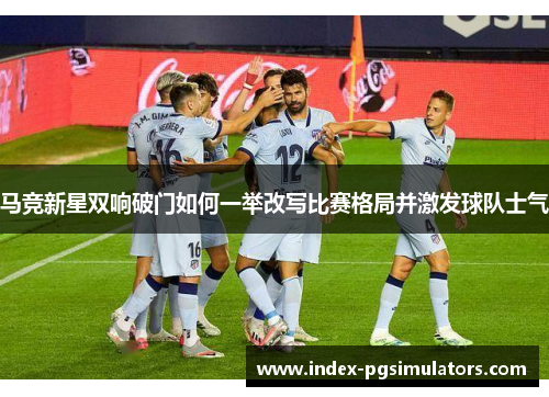 马竞新星双响破门如何一举改写比赛格局并激发球队士气