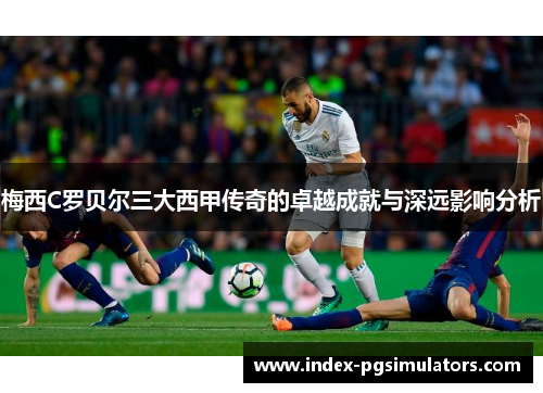 梅西C罗贝尔三大西甲传奇的卓越成就与深远影响分析