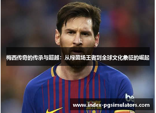 梅西传奇的传承与超越：从绿茵场王者到全球文化象征的崛起
