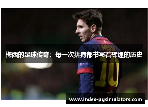 梅西的足球传奇:每一次拼搏都书写着辉煌的历史 梅西的足球传奇:每一次拼搏都书写着辉煌的历史